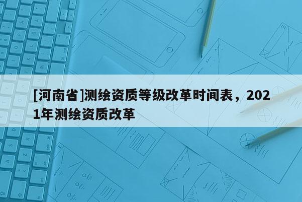 [河南省]測繪資質等級改革時間表，2021年測繪資質改革