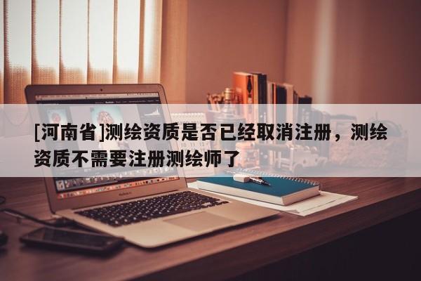 [河南省]測(cè)繪資質(zhì)是否已經(jīng)取消注冊(cè)，測(cè)繪資質(zhì)不需要注冊(cè)測(cè)繪師了