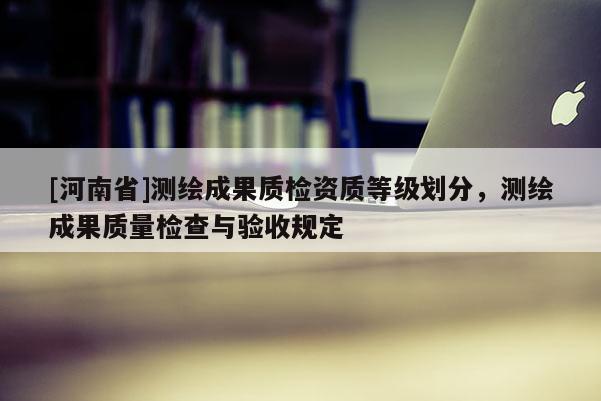 [河南省]測繪成果質檢資質等級劃分，測繪成果質量檢查與驗收規定