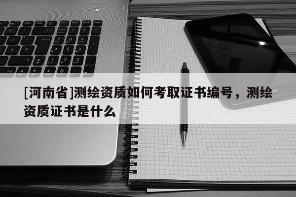 [河南省]測繪資質如何考取證書編號，測繪資質證書是什么