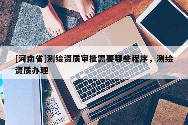 [河南省]測繪資質審批需要哪些程序，測繪資質辦理