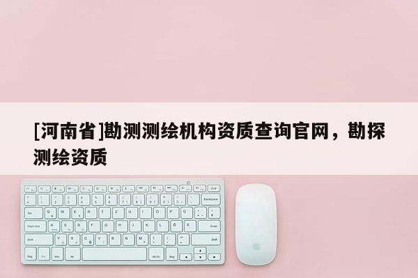 [河南省]勘測測繪機構資質查詢官網，勘探測繪資質
