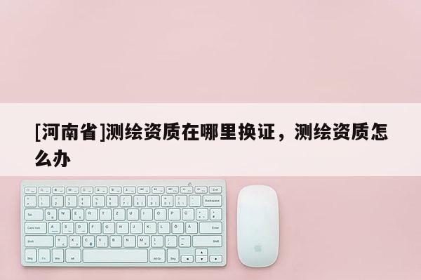 [河南省]測(cè)繪資質(zhì)在哪里換證，測(cè)繪資質(zhì)怎么辦