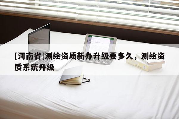 [河南省]測繪資質新辦升級要多久，測繪資質系統升級