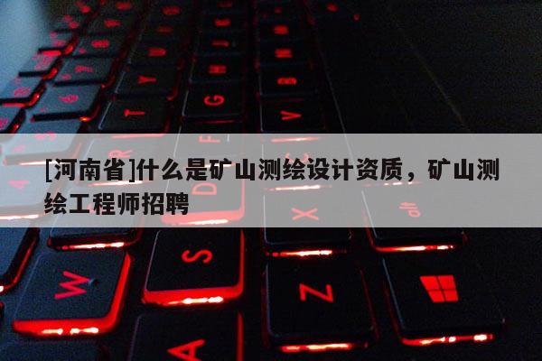 [河南省]什么是礦山測(cè)繪設(shè)計(jì)資質(zhì)，礦山測(cè)繪工程師 *** 