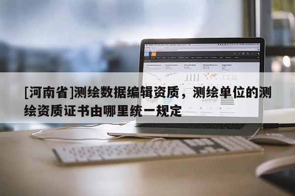 [河南省]測繪數據編輯資質，測繪單位的測繪資質證書由哪里統一規定
