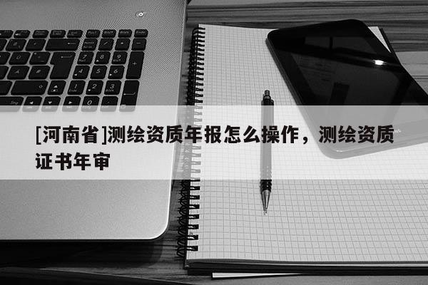 [河南省]測繪資質(zhì)年報怎么操作，測繪資質(zhì)證書年審