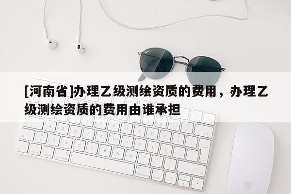 [河南省]辦理乙級測繪資質的費用，辦理乙級測繪資質的費用由誰承擔