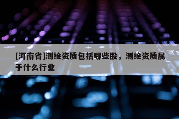 [河南省]測繪資質包括哪些股，測繪資質屬于什么行業