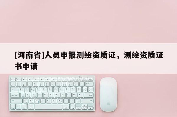 [河南省]人員申報(bào)測(cè)繪資質(zhì)證，測(cè)繪資質(zhì)證書申請(qǐng)
