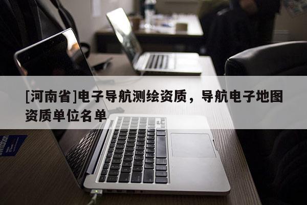 [河南省]電子導航測繪資質，導航電子地圖資質單位名單