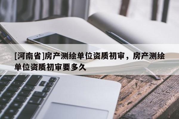 [河南省]房產(chǎn)測繪單位資質(zhì)初審，房產(chǎn)測繪單位資質(zhì)初審要多久