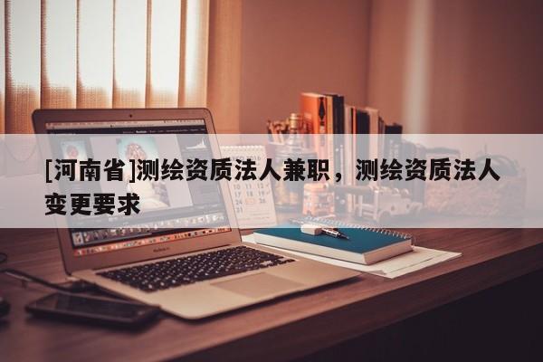 [河南省]測繪資質法人 *** ，測繪資質法人變更要求
