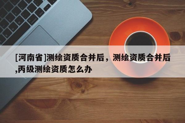 [河南省]測繪資質合并后，測繪資質合并后,丙級測繪資質怎么辦