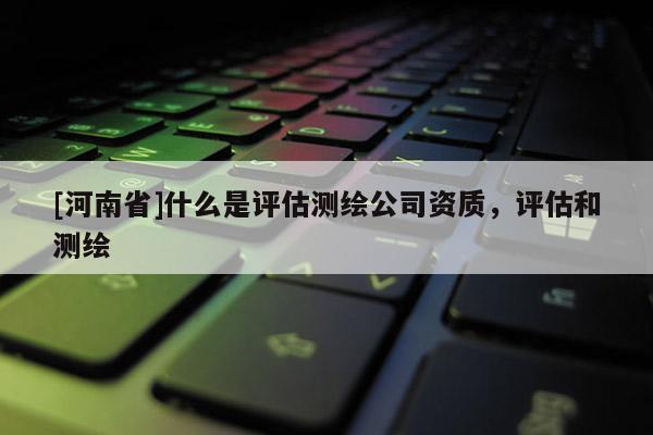 [河南省]什么是評估測繪公司資質，評估和測繪
