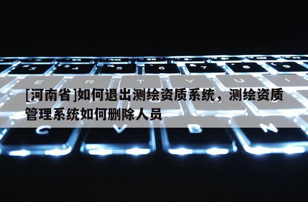 [河南省]如何退出測繪資質系統，測繪資質管理系統如何刪除人員