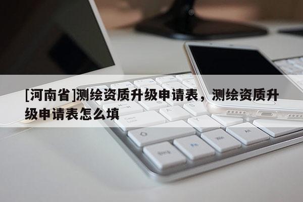 [河南省]測繪資質(zhì)升級申請表，測繪資質(zhì)升級申請表怎么填