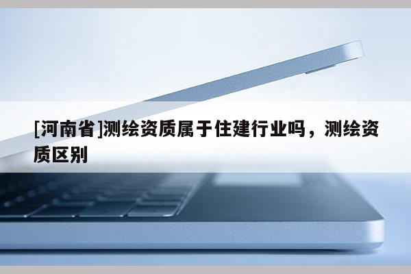 [河南省]測(cè)繪資質(zhì)屬于住建行業(yè)嗎，測(cè)繪資質(zhì)區(qū)別