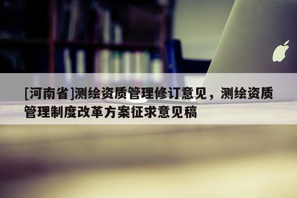 [河南省]測繪資質管理修訂意見，測繪資質管理制度改革方案征求意見稿