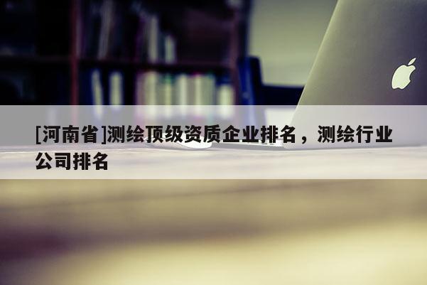 [河南省]測繪頂級資質(zhì)企業(yè)排名，測繪行業(yè)公司排名