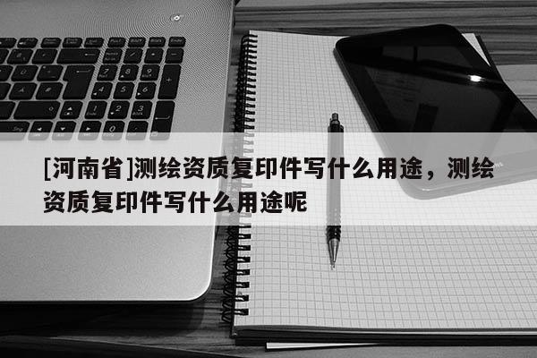 [河南省]測繪資質復印件寫什么用途，測繪資質復印件寫什么用途呢