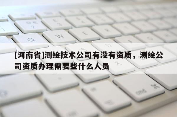 [河南省]測繪技術公司有沒有資質，測繪公司資質辦理需要些什么人員