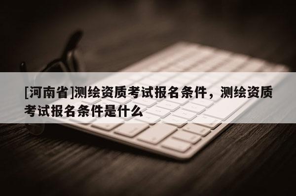 [河南省]測繪資質考試報名條件，測繪資質考試報名條件是什么