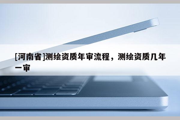 [河南省]測繪資質年審流程，測繪資質幾年一審