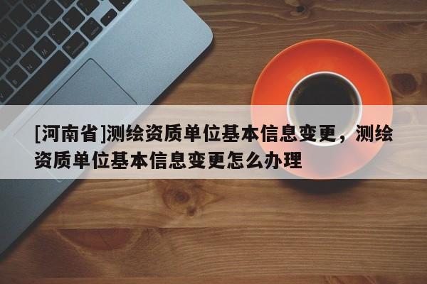 [河南省]測繪資質單位基本信息變更，測繪資質單位基本信息變更怎么辦理