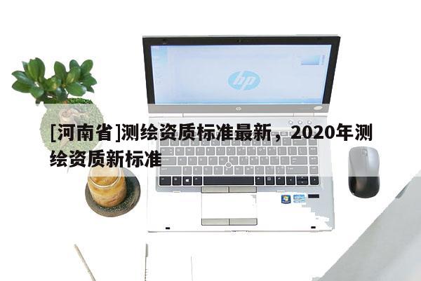 [河南省]測(cè)繪資質(zhì)標(biāo)準(zhǔn)最新，2020年測(cè)繪資質(zhì)新標(biāo)準(zhǔn)