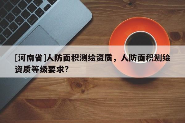 [河南省]人防面積測繪資質(zhì)，人防面積測繪資質(zhì)等級要求?