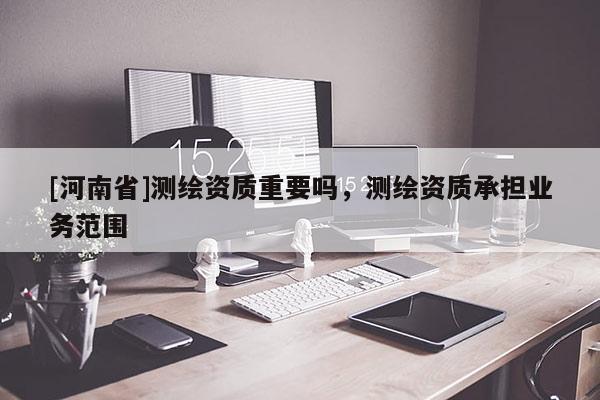 [河南省]測繪資質重要嗎，測繪資質承擔業務范圍