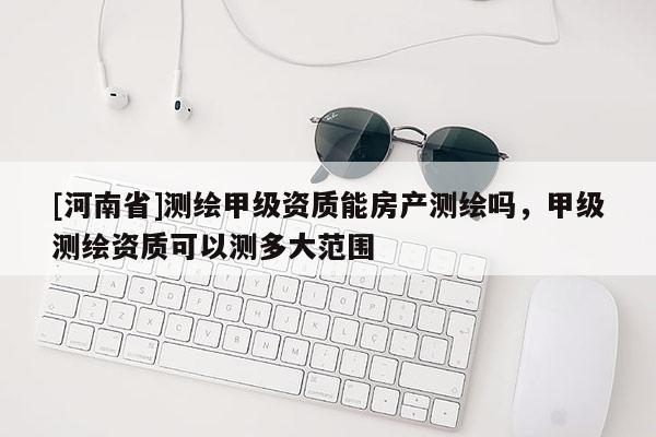 [河南省]測(cè)繪甲級(jí)資質(zhì)能房產(chǎn)測(cè)繪嗎，甲級(jí)測(cè)繪資質(zhì)可以測(cè)多大范圍