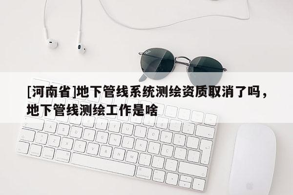 [河南省]地下管線系統測繪資質取消了嗎，地下管線測繪工作是啥