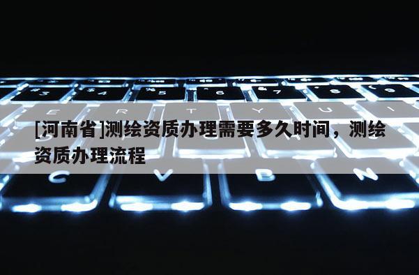 [河南省]測繪資質辦理需要多久時間，測繪資質辦理流程