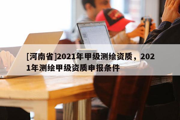 [河南省]2021年甲級測繪資質，2021年測繪甲級資質申報條件