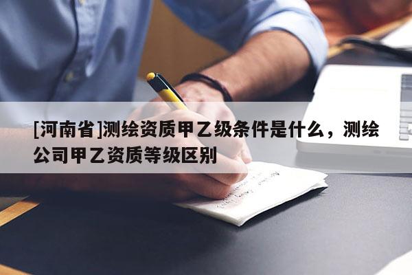 [河南省]測繪資質甲乙級條件是什么，測繪公司甲乙資質等級區別