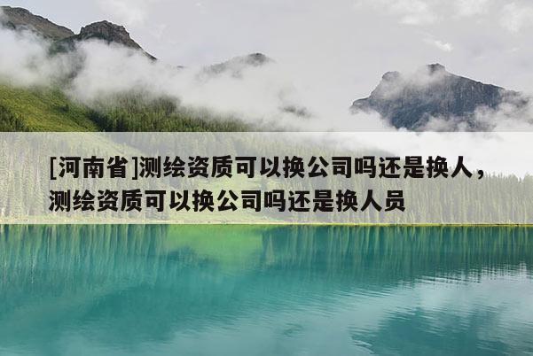 [河南省]測繪資質可以換公司嗎還是換人，測繪資質可以換公司嗎還是換人員
