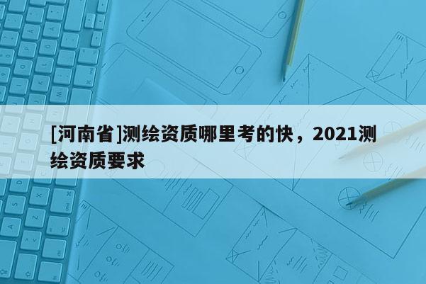 [河南省]測繪資質哪里考的快，2021測繪資質要求