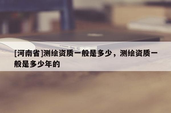 [河南省]測繪資質一般是多少，測繪資質一般是多少年的
