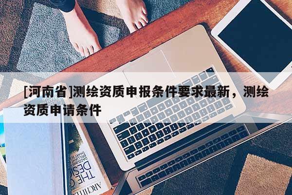 [河南省]測繪資質申報條件要求最新，測繪資質申請條件