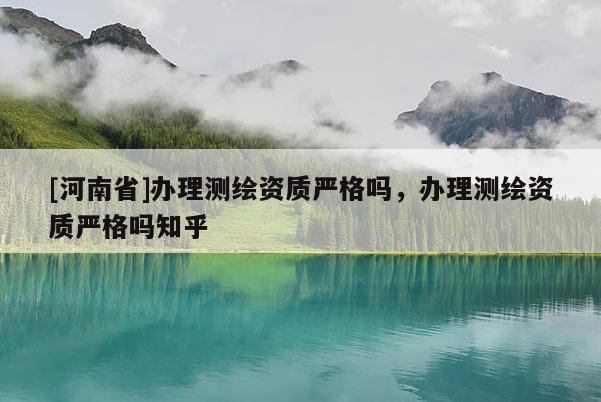 [河南省]辦理測繪資質嚴格嗎，辦理測繪資質嚴格嗎知乎