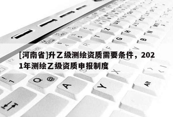 [河南省]升乙級測繪資質需要條件，2021年測繪乙級資質申報制度