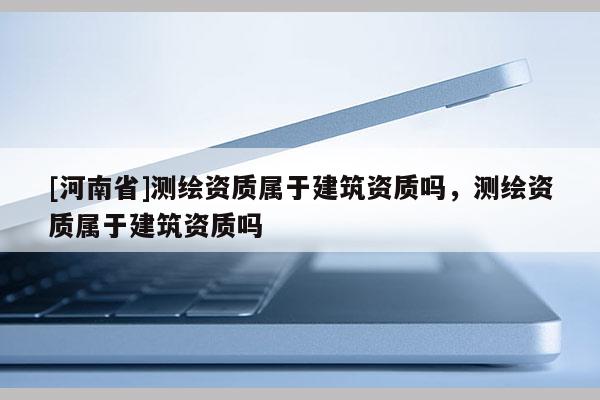 [河南省]測繪資質屬于建筑資質嗎，測繪資質屬于建筑資質嗎