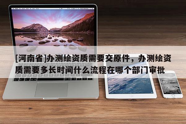 [河南省]辦測繪資質需要交原件，辦測繪資質需要多長時間什么流程在哪個部門審批