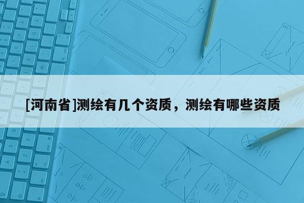 [河南省]測(cè)繪有幾個(gè)資質(zhì)，測(cè)繪有哪些資質(zhì)