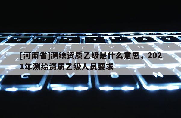 [河南省]測繪資質乙級是什么意思，2021年測繪資質乙級人員要求