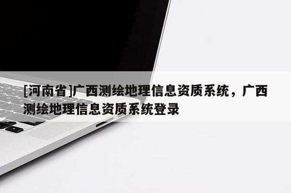[河南省]廣西測繪地理信息資質系統，廣西測繪地理信息資質系統登錄