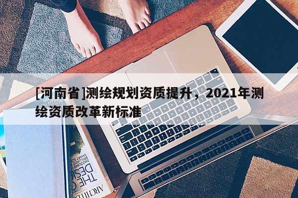 [河南省]測(cè)繪規(guī)劃資質(zhì)提升，2021年測(cè)繪資質(zhì)改革新標(biāo)準(zhǔn)