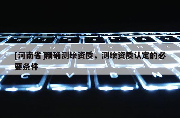 [河南省]精確測繪資質，測繪資質認定的必要條件